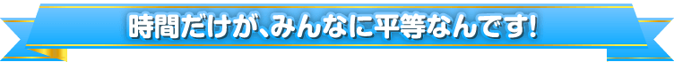 時間だけが、みんなに平等なんです！